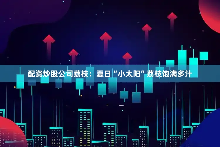 配资炒股公司荔枝：夏日“小太阳”荔枝饱满多汁