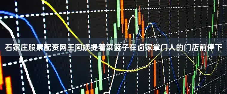 石家庄股票配资网王阿姨提着菜篮子在卤家掌门人的门店前停下