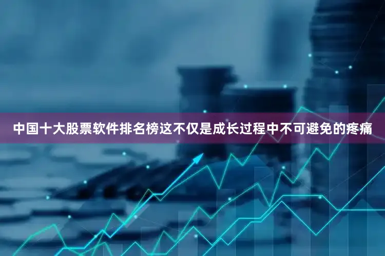 中国十大股票软件排名榜这不仅是成长过程中不可避免的疼痛