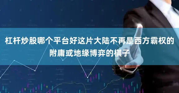 杠杆炒股哪个平台好这片大陆不再是西方霸权的附庸或地缘博弈的棋子