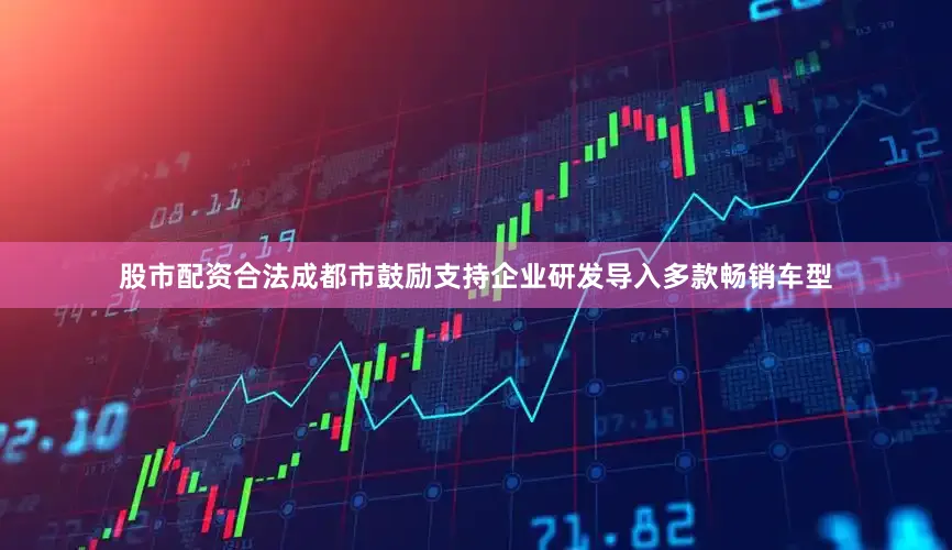 股市配资合法成都市鼓励支持企业研发导入多款畅销车型