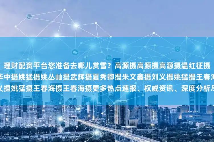 理财配资平台您准备去哪儿赏雪？高源摄高源摄高源摄温红征摄王建忠摄王建忠摄洪华中摄洪华中摄姚猛摄姚丛屾摄武辉摄夏秀卿摄朱文鑫摄刘义摄姚猛摄王春海摄王春海摄更多热点速报、权威资讯、深度分析尽在北京日报App